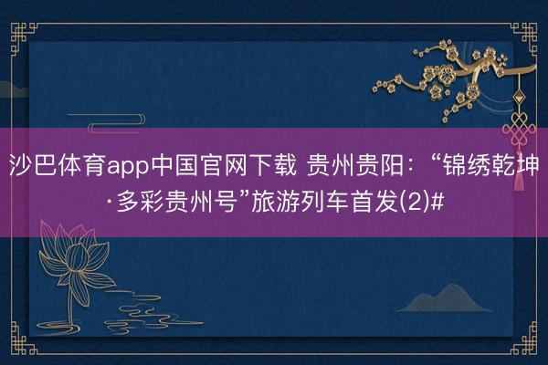 沙巴体育app中国官网下载 贵州贵阳：“锦绣乾坤·多彩贵州号”旅游列车首发(2)#