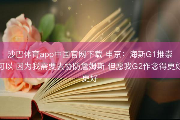 沙巴体育app中国官网下载 申京：海斯G1推崇可以 因为我需要去协防詹姆斯 但愿我G2作念得更好