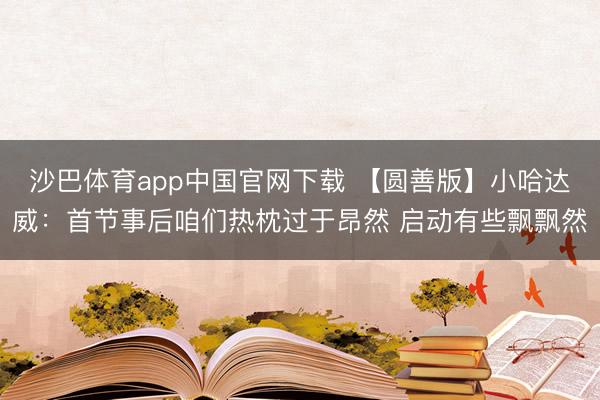 沙巴体育app中国官网下载 【圆善版】小哈达威：首节事后咱们热枕过于昂然 启动有些飘飘然