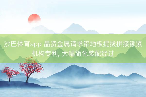 沙巴体育app 晶资金属请求铝地板提拔拼接锁紧机构专利， 大幅简化装配经过