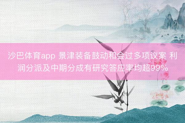 沙巴体育app 景津装备鼓动和会过多项议案 利润分派及中期分成有研究答应率均超99%