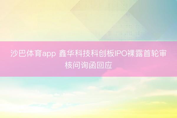 沙巴体育app 鑫华科技科创板IPO裸露首轮审核问询函回应