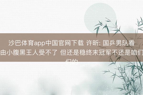 沙巴体育app中国官网下载 许昕: 国乒男队看经由小腹黑王人受不了 但还是稳终末冠军不还是咱们的