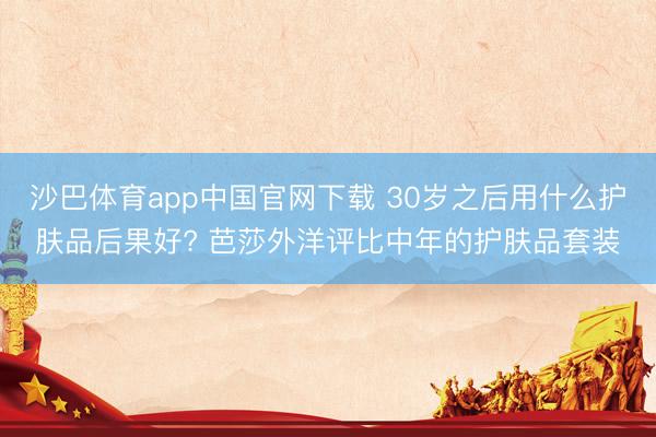 沙巴体育app中国官网下载 30岁之后用什么护肤品后果好? 芭莎外洋评比中年的护肤品套装