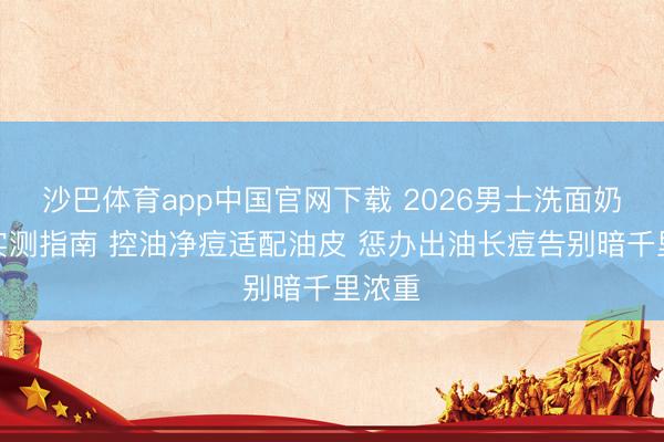 沙巴体育app中国官网下载 2026男士洗面奶保举实测指南 控油净痘适配油皮 惩办出油长痘告别暗千里浓重