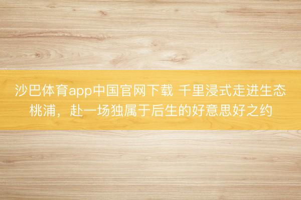 沙巴体育app中国官网下载 千里浸式走进生态桃浦，赴一场独属于后生的好意思好之约