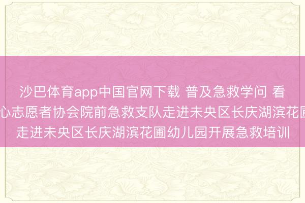 沙巴体育app中国官网下载 普及急救学问 看守幼儿成长 西宽心连心志愿者协会院前急救支队走进未央区长庆湖滨花圃幼儿园开展急救培训
