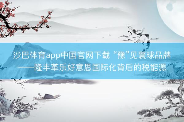 沙巴体育app中国官网下载 “豫”见寰球品牌——隆丰革乐好意思国际化背后的税能源