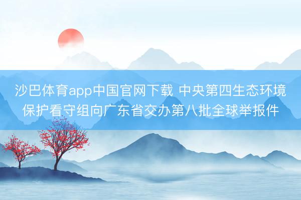 沙巴体育app中国官网下载 中央第四生态环境保护看守组向广东省交办第八批全球举报件