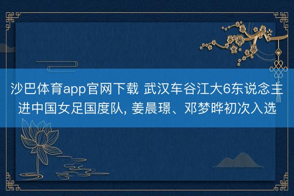 沙巴体育app官网下载 武汉车谷江大6东说念主进中国女足国度队, 姜晨璟、邓梦晔初次入选
