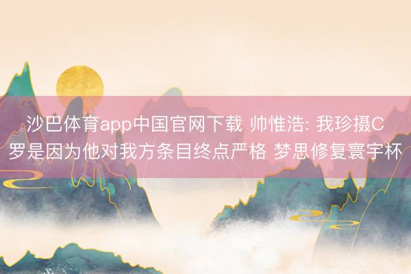 沙巴体育app中国官网下载 帅惟浩: 我珍摄C罗是因为他对我方条目终点严格 梦思修复寰宇杯