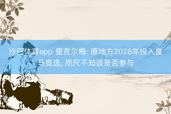 沙巴体育app 里克尔梅: 原地方2028年投入皇马竞选， 咫尺不知谈是否参与