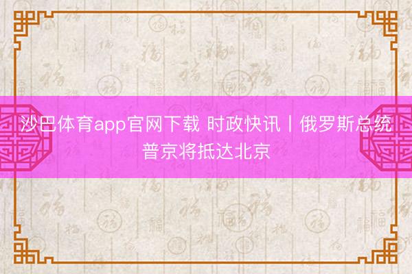 沙巴体育app官网下载 时政快讯丨俄罗斯总统普京将抵达北京