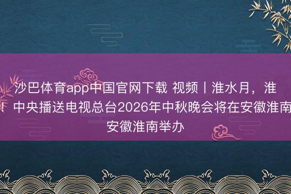 沙巴体育app中国官网下载 视频丨淮水月，淮南见！中央播送电视总台2026年中秋晚会将在安徽淮南举办