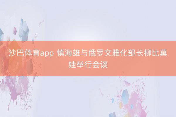沙巴体育app 慎海雄与俄罗文雅化部长柳比莫娃举行会谈