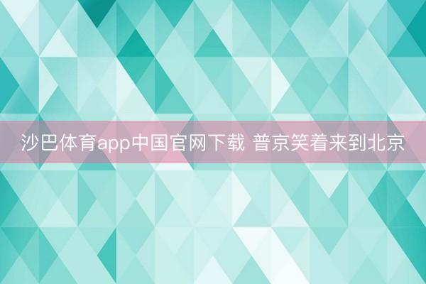 沙巴体育app中国官网下载 普京笑着来到北京