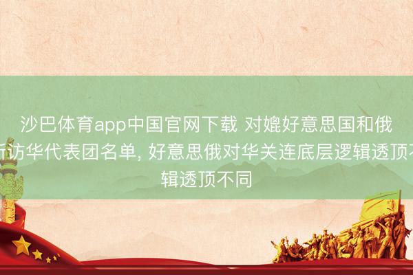 沙巴体育app中国官网下载 对媲好意思国和俄罗斯访华代表团名单， 好意思俄对华关连底层逻辑透顶不同