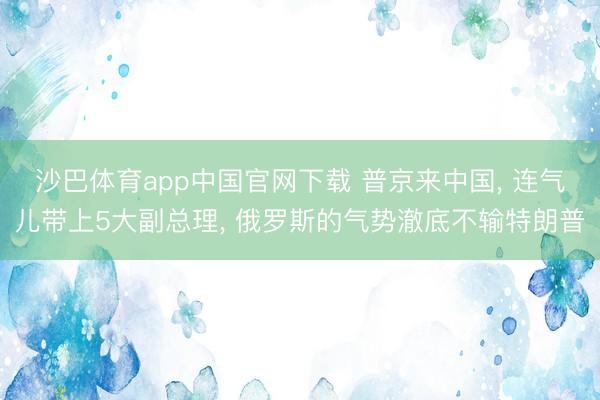 沙巴体育app中国官网下载 普京来中国， 连气儿带上5大副总理， 俄罗斯的气势澈底不输特朗普