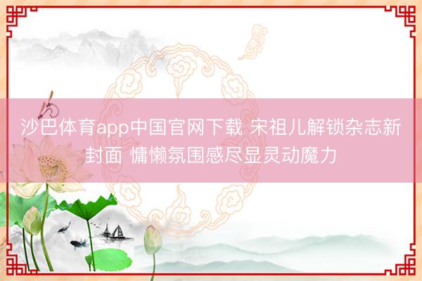 沙巴体育app中国官网下载 宋祖儿解锁杂志新封面 慵懒氛围感尽显灵动魔力
