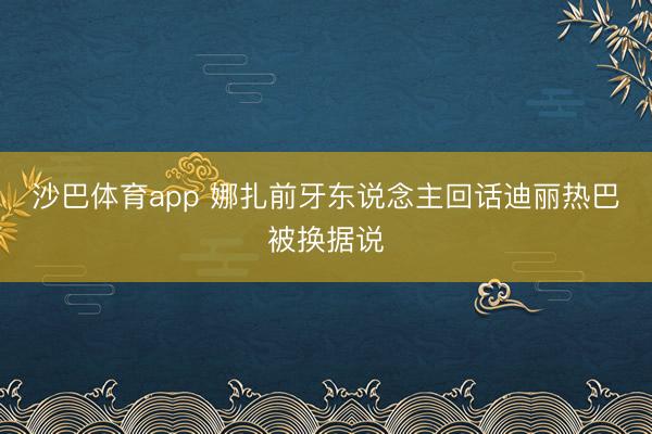 沙巴体育app 娜扎前牙东说念主回话迪丽热巴被换据说