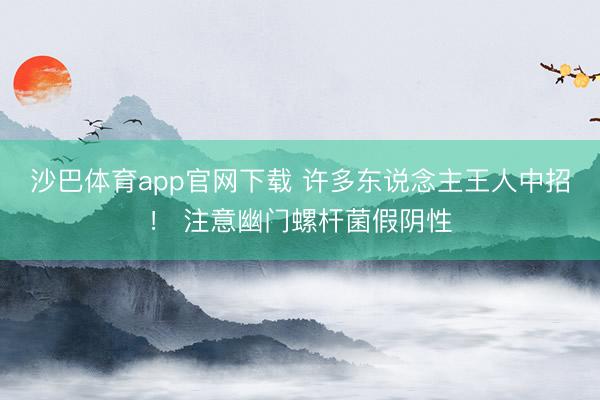 沙巴体育app官网下载 许多东说念主王人中招！ 注意幽门螺杆菌假阴性