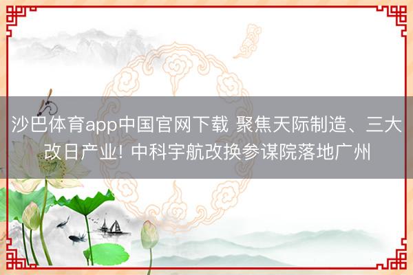 沙巴体育app中国官网下载 聚焦天际制造、三大改日产业! 中科宇航改换参谋院落地广州