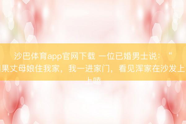沙巴体育app官网下载 一位已婚男士说： “如果丈母娘住我家，我一进家门，看见浑家在沙发上嗑