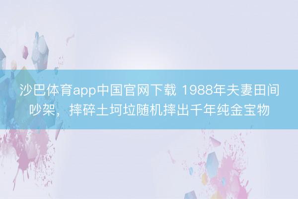 沙巴体育app中国官网下载 1988年夫妻田间吵架，摔碎土坷垃随机摔出千年纯金宝物