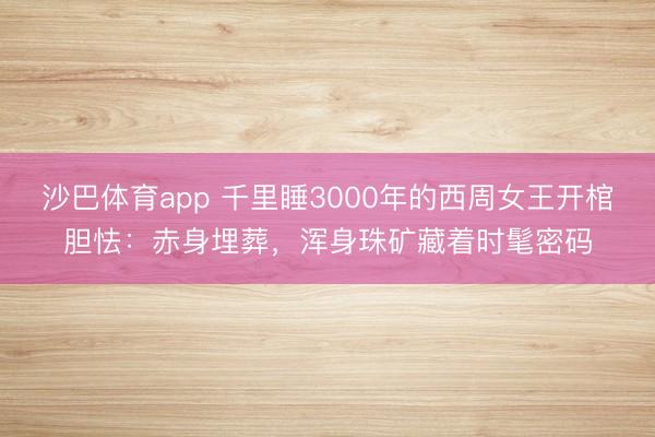 沙巴体育app 千里睡3000年的西周女王开棺胆怯：赤身埋葬，浑身珠矿藏着时髦密码