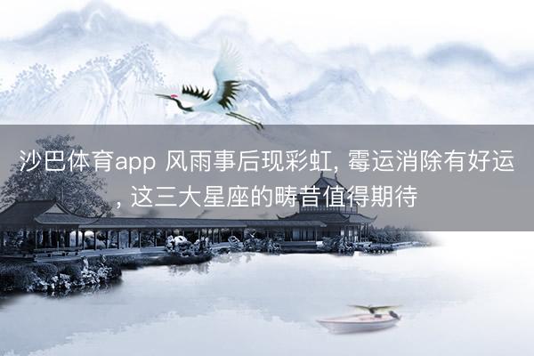 沙巴体育app 风雨事后现彩虹， 霉运消除有好运， 这三大星座的畴昔值得期待