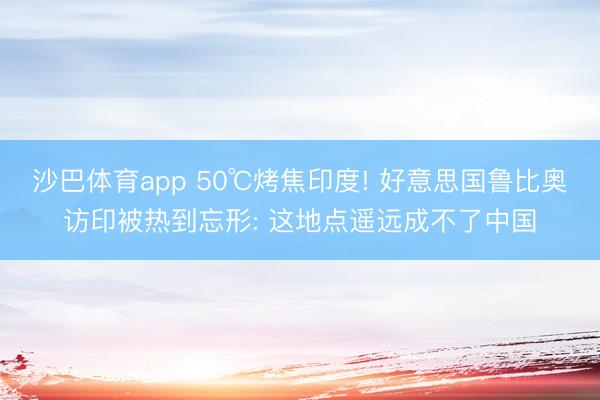 沙巴体育app 50℃烤焦印度! 好意思国鲁比奥访印被热到忘形: 这地点遥远成不了中国