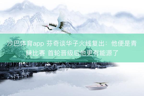 沙巴体育app 芬奇谈华子火线复出：他便是青睐比赛 首轮晋级后他更有能源了