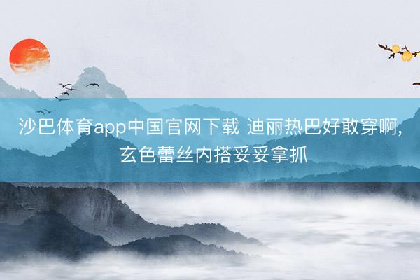 沙巴体育app中国官网下载 迪丽热巴好敢穿啊，<a href=
