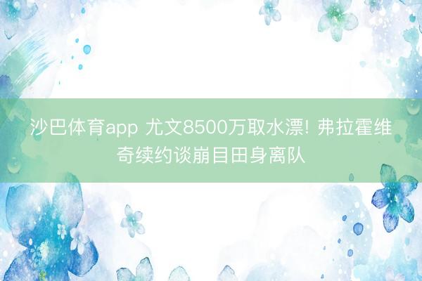 沙巴体育app 尤文8500万取水漂! 弗拉霍维奇续约谈崩目田身离队