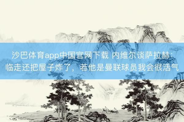 沙巴体育app中国官网下载 内维尔谈萨拉赫：临走还把屋子炸了，若他是曼联球员我会很活气