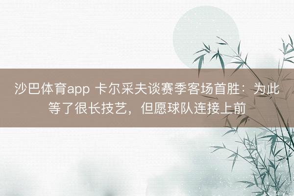 沙巴体育app 卡尔采夫谈赛季客场首胜：为此等了很长技艺，但愿球队连接上前