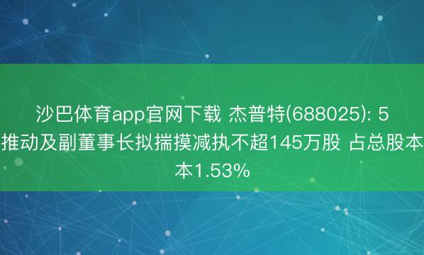 沙巴体育app官网下载 杰普特(688025): 5%以上推动及副董事长拟揣摸减执不超145万股 占总股本1.53%
