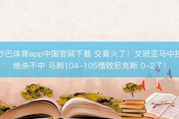 沙巴体育app中国官网下载 交膏火了！文班亚马中投绝杀不中 马刺104-105惜败尼克斯 0-2了！