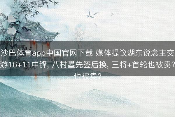 沙巴体育app中国官网下载 媒体提议湖东说念主交游16+11中锋， 八村塁先签后换， 三将+首轮也被卖?