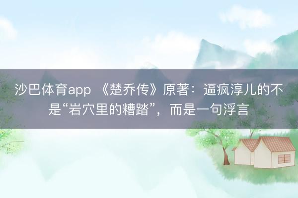 沙巴体育app 《楚乔传》原著：逼疯淳儿的不是“岩穴里的糟踏”，而是一句浮言