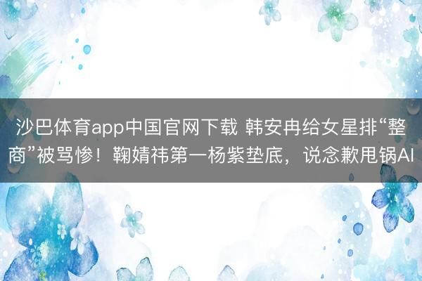 沙巴体育app中国官网下载 韩安冉给女星排“整商”被骂惨！鞠婧祎第一杨紫垫底，说念歉甩锅AI
