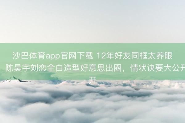 沙巴体育app官网下载 12年好友同框太养眼！陈昊宇刘恋全白造型好意思出圈，情状诀要大公开