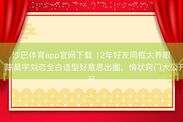 沙巴体育app官网下载 12年好友同框太养眼！陈昊宇刘恋全白造型好意思出圈，情状窍门大公开