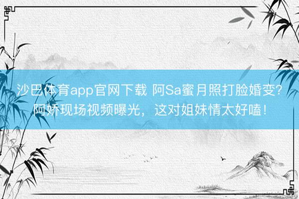 沙巴体育app官网下载 阿Sa蜜月照打脸婚变？阿娇现场视频曝光，这对姐妹情太好嗑！