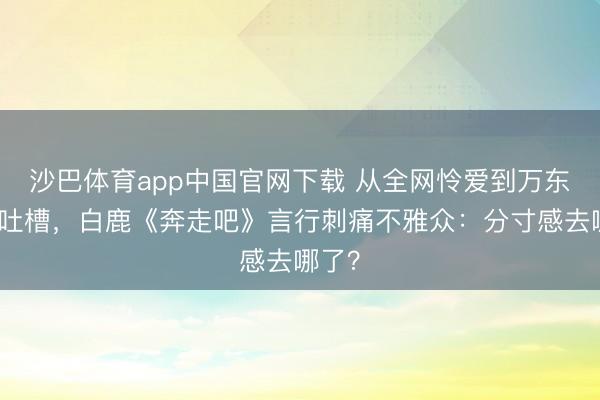 沙巴体育app中国官网下载 从全网怜爱到万东谈主吐槽，白鹿《奔走吧》言行刺痛不雅众：分寸感去哪了？