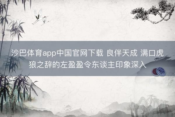 沙巴体育app中国官网下载 良伴天成 满口虎狼之辞的左盈盈令东谈主印象深入