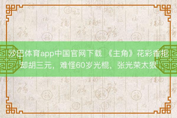 沙巴体育app中国官网下载 《主角》花彩香拒却胡三元，难怪60岁光棍，张光荣太狠