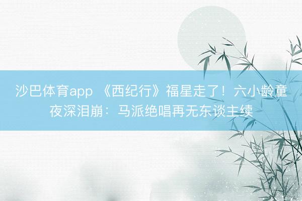 沙巴体育app 《西纪行》福星走了！六小龄童夜深泪崩：马派绝唱再无东谈主续