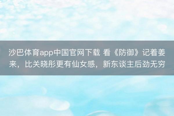 沙巴体育app中国官网下载 看《防御》记着姜来，比关晓彤更有仙女感，新东谈主后劲无穷