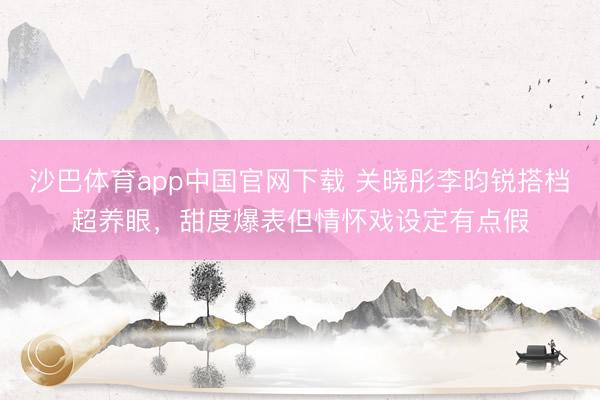 沙巴体育app中国官网下载 关晓彤李昀锐搭档超养眼，甜度爆表但情怀戏设定有点假